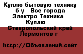 Куплю бытовую технику б/у - Все города Электро-Техника » Куплю   . Ставропольский край,Лермонтов г.